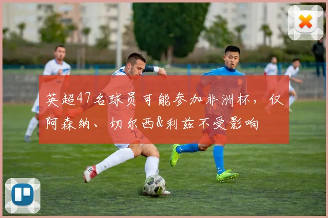 英超47名球员可能参加非洲杯，仅阿森纳、切尔西&利兹不受影响