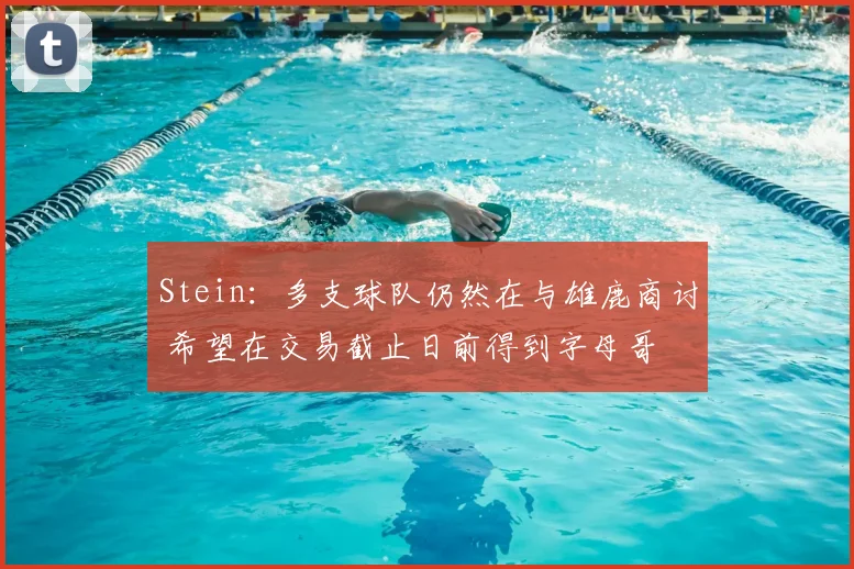 Stein：多支球队仍然在与雄鹿商讨 希望在交易截止日前得到字母哥