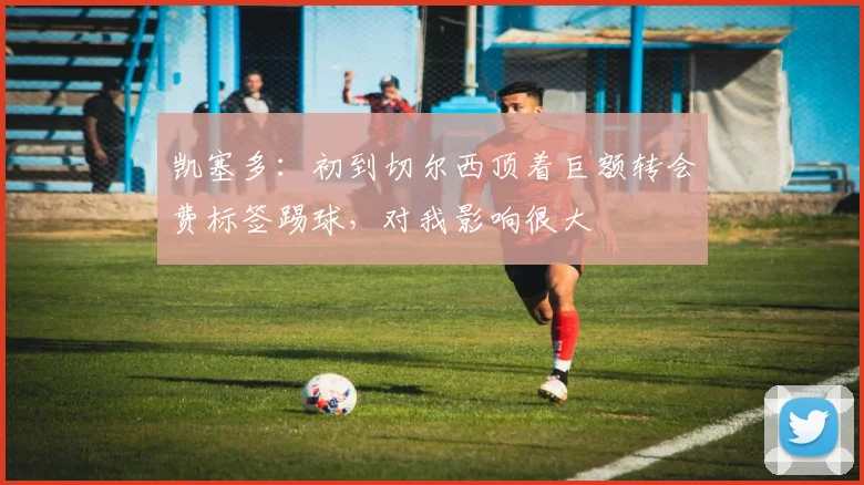 凯塞多：初到切尔西顶着巨额转会费标签踢球，对我影响很大