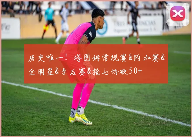 历史唯一！塔图姆常规赛&附加赛&全明星&季后赛&抢七均砍50+