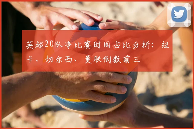 英超20队净比赛时间占比分析：纽卡、切尔西、曼联倒数前三