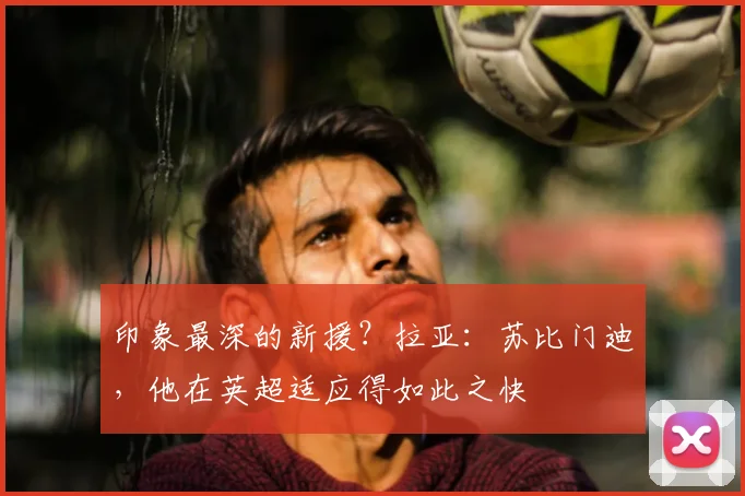 印象最深的新援？拉亚：苏比门迪，他在英超适应得如此之快