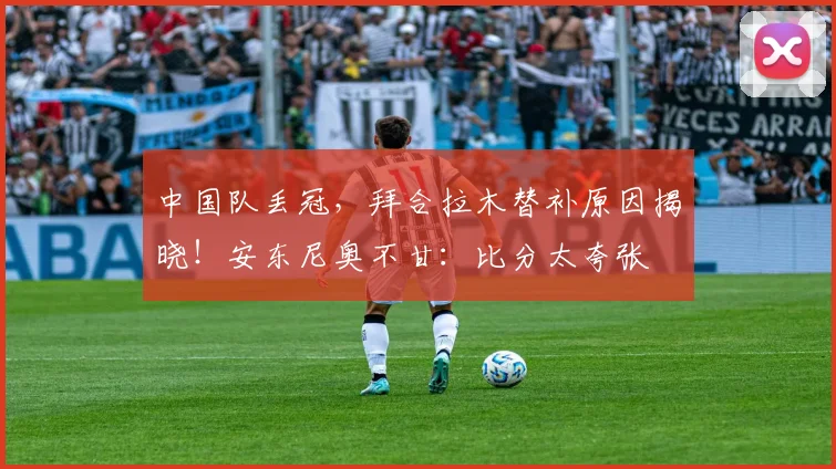 中国队丢冠，拜合拉木替补原因揭晓！安东尼奥不甘：比分太夸张
