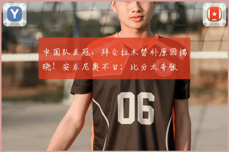 中国队丢冠，拜合拉木替补原因揭晓！安东尼奥不甘：比分太夸张