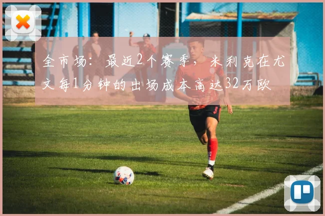 全市场：最近2个赛季，米利克在尤文每1分钟的出场成本高达32万欧