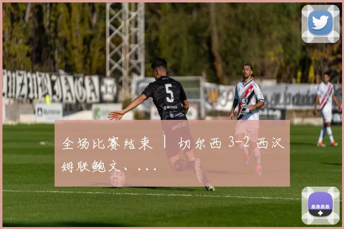 全场比赛结束 ｜ 切尔西 3-2 西汉姆联鲍文、...