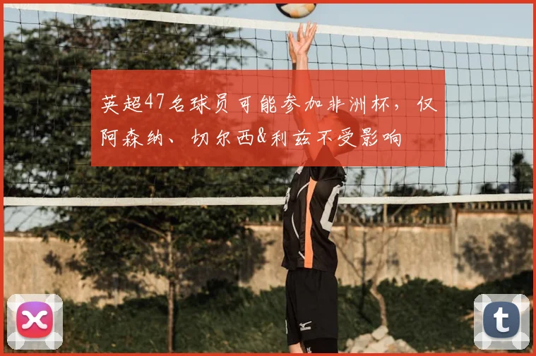 英超47名球员可能参加非洲杯，仅阿森纳、切尔西&利兹不受影响